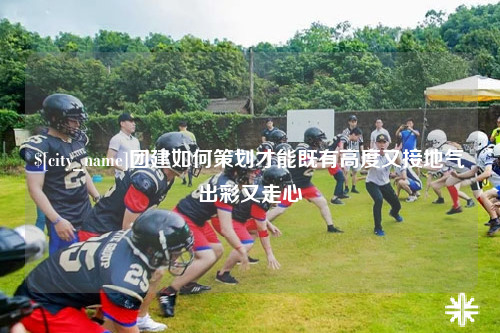 黔南团建如何策划才能既有高度又接地气出彩又走心